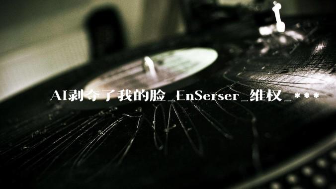 AI剥夺了我的脸_EnSerser_维权_***