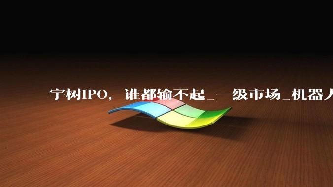 宇树IPO，谁都输不起_一级市场_机器人_上市