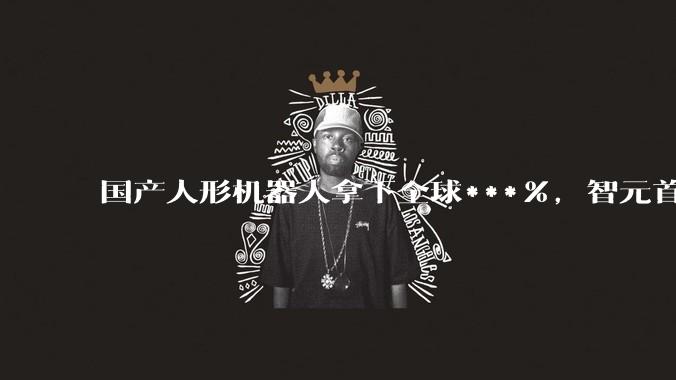 国产人形机器人拿下全球***%，智元首次反超宇树_市场_行业_减速器