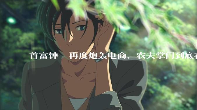 首富钟睒睒再度炮轰电商，农夫掌门到底在怕什么？_产业_渠道_线下