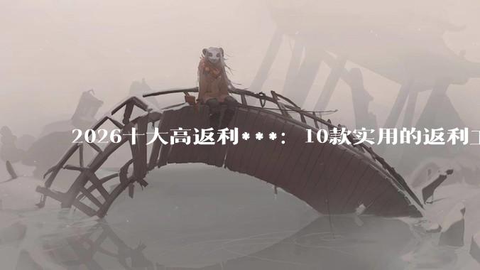 2026十大高返利***：10款实用的返利工具全梳理！ - *