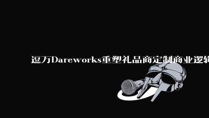 逗万Dareworks重塑礼品商定制商业逻辑：OEM/ODM项目定制服务商的价值跃迁 - *