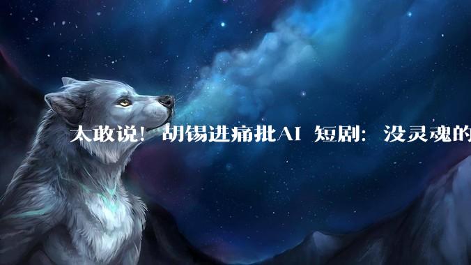 太敢说！胡锡进痛批AI 短剧：没灵魂的电子饲料_出租车_技术_发展