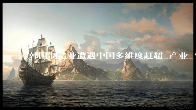 韩国制造业遭遇中国多维度赶超_产业_领域_池万洙