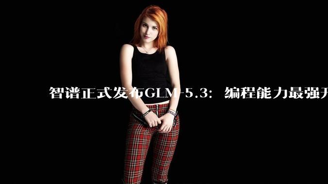智谱正式发布GLM-5.3：编程能力最强开源模型_ZCode_任务_得分
