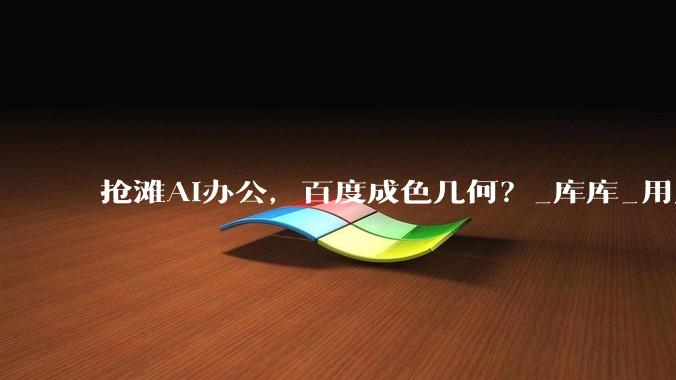抢滩AI办公，百度成色几何？_库库_用户_能力