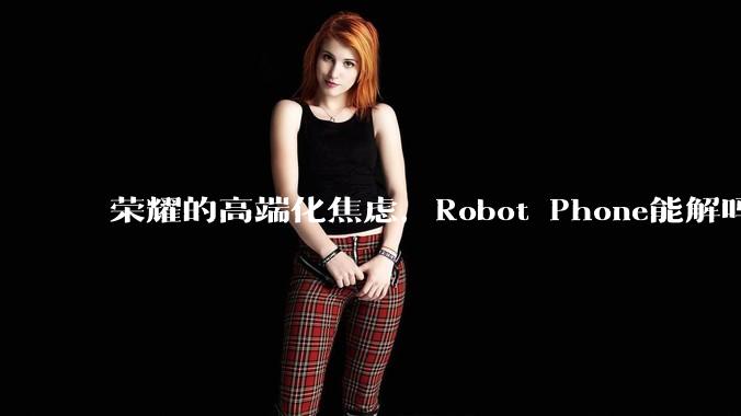 荣耀的高端化焦虑，Robot Phone能解吗？_手机_影像_产品