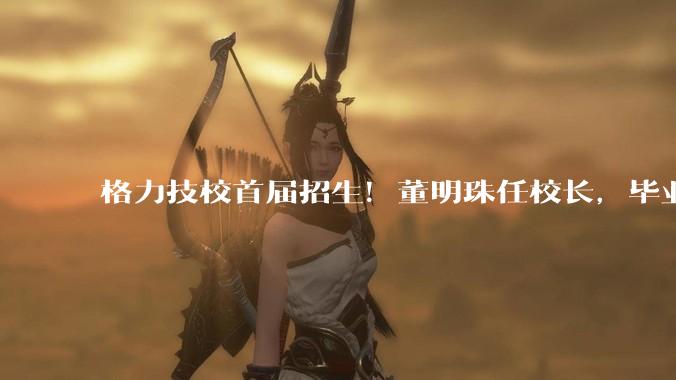 格力技校首届招生！董明珠任校长，毕业直通格力产业链_企业_核技术_工人