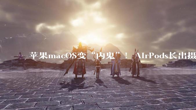 苹果macOS变“内鬼”！AirPods长出摄像头，一大波神秘新品泄密_智能_系统_传闻