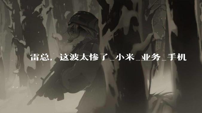 雷总，这波太惨了_小米_业务_手机
