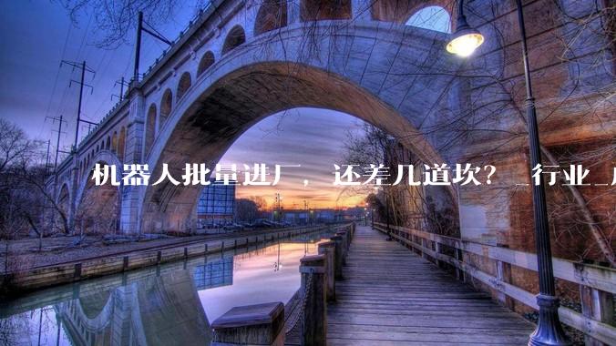 机器人批量进厂，还差几道坎？_行业_成本_技术