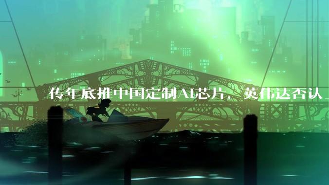 传年底推中国定制AI芯片，英伟达否认_推理_市场_该公司