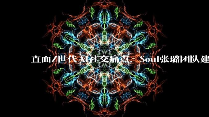 直面Z世代AI社交痛点，Soul张璐团队建立风险前置评估全流程机制 - *