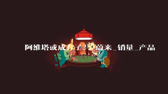 阿维塔或成弃子？_蔚来_销量_产品