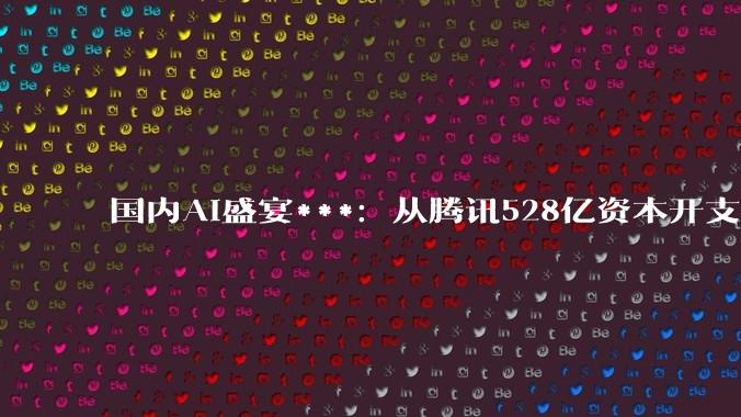 国内AI盛宴***：从腾讯528亿资本开支说起_显示_公司_市场