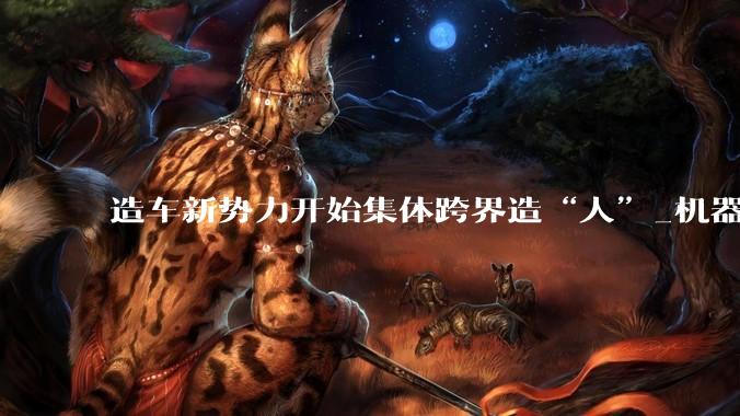 造车新势力开始集体跨界造“人”_机器人_汽车_蔚来智