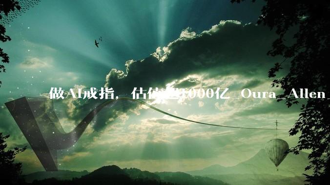 做AI戒指，估值超1000亿_Oura_Allen_智能
