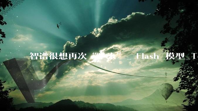 智谱很想再次“牛来”_-Flash_模型_Token