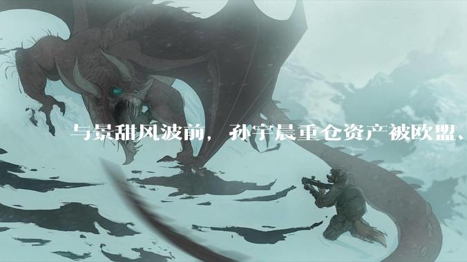 与景甜风波前，孙宇晨重仓资产被欧盟、英国制裁_赵长鹏_财富_交易