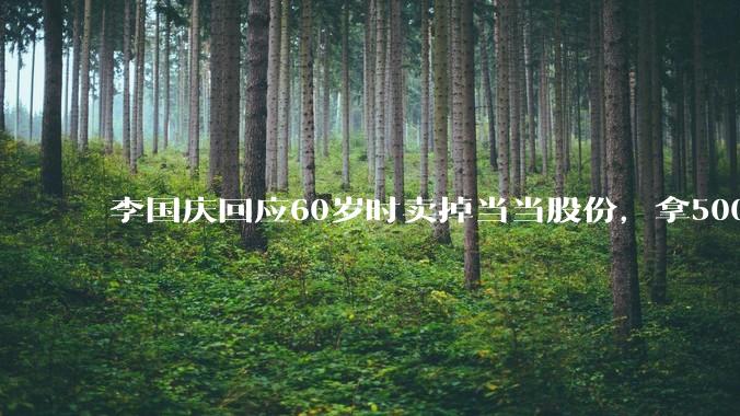 李国庆回应60岁时卖掉当当股份，拿5000万做公益：***腾出1/3时间做公益_李享_基金_决策权