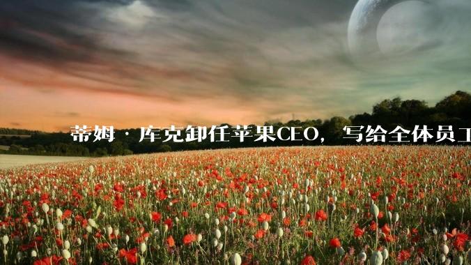 蒂姆·库克卸任苹果CEO，写给全体员工的告别信公开_工作_领导者_公司