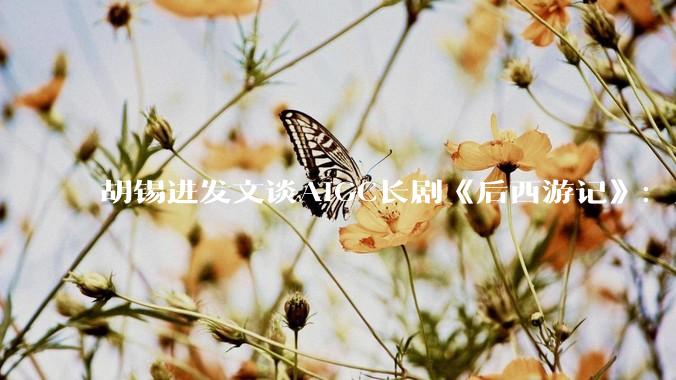胡锡进发文谈AIGC长剧《后西游记》：坚决反对AI技术取代人类表演_题材_电影_连续剧