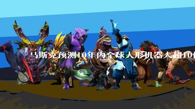 马斯克预测10年内全球人形机器人超10亿台，每台产出是人类5倍_讲话_未来_***
