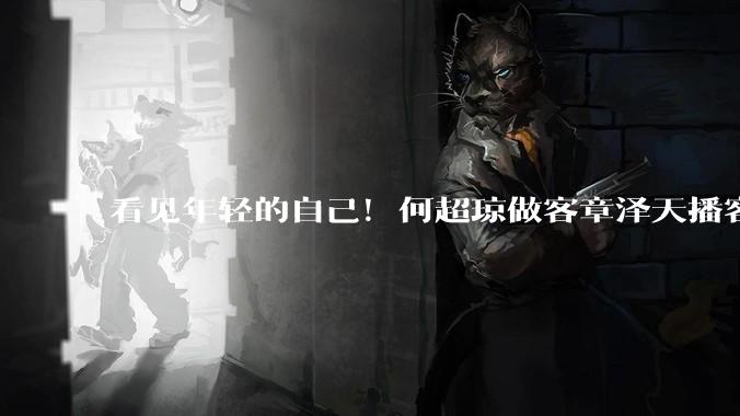 看见年轻的自己！何超琼做客章泽天播客，网友们听愣了_小天_嘉宾_戏剧