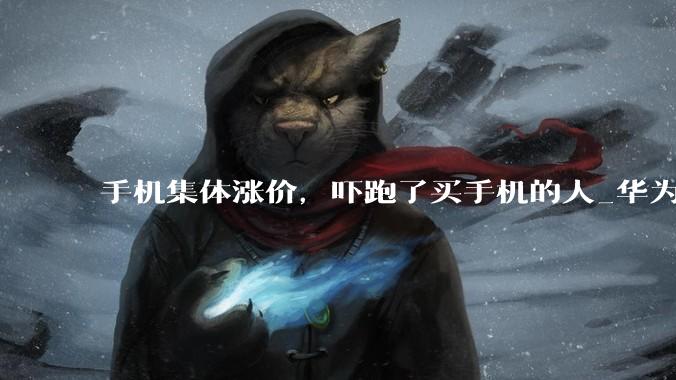 手机集体涨价，吓跑了买手机的人_华为_涨幅_Mate