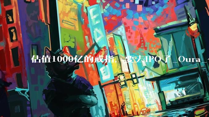 估值1000亿的戒指，要去IPO了_Oura_公司_产品