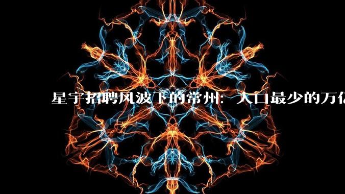 星宇招聘风波下的常州：人口最少的万亿城市，年轻人来了又走_产业_工业_制造业