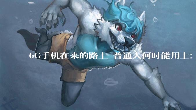 6G手机在来的路上 普通人何时能用上：比你想的要远的多_通信行业_技术_产业链