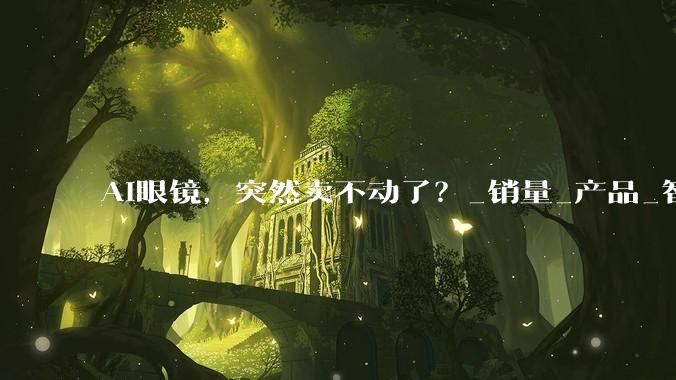 AI眼镜，突然卖不动了？_销量_产品_智能