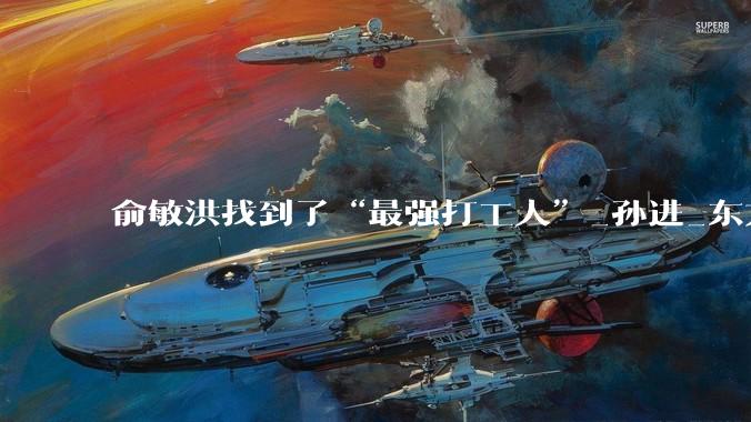 俞敏洪找到了“最强打工人”_孙进_东方_董宇辉