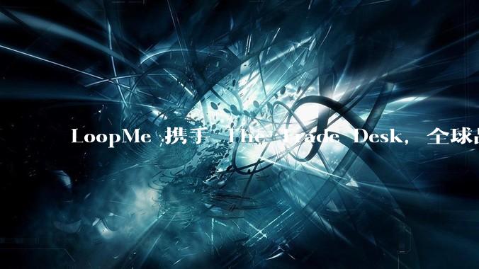 LoopMe 携手 The Trade Desk，全球品牌提升衡量门槛暴降 70%！ - *