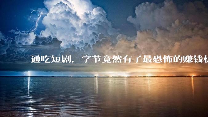通吃短剧，字节竟然有了最恐怖的赚钱机器_红果_***_行业