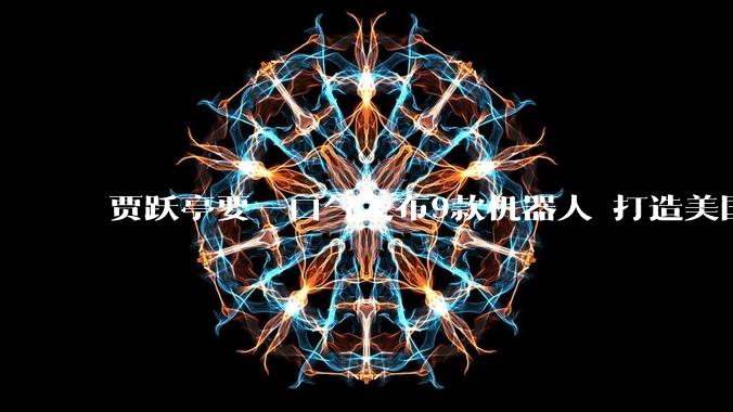 贾跃亭要一口气发布9款机器人 打造美国最全机器人矩阵_发布会_场景_本体