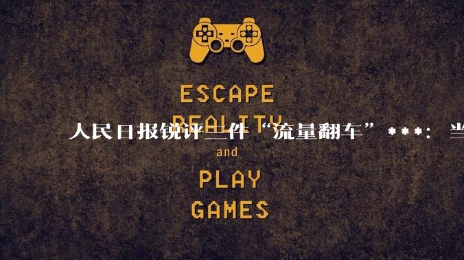 人民日报锐评三件“流量翻车”***：当流量追逐突破底线，反噬来得比想象更快 - *