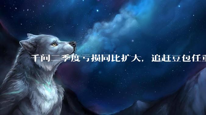 千问二季度亏损同比扩大，追赶豆包任重道远_Qwen_阿里_模型