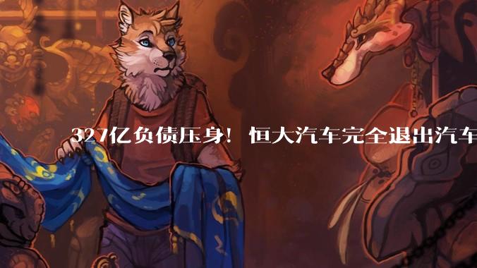 327亿负债压身！恒大汽车完全退出汽车制造：改行卖电池_公司_清盘_企业