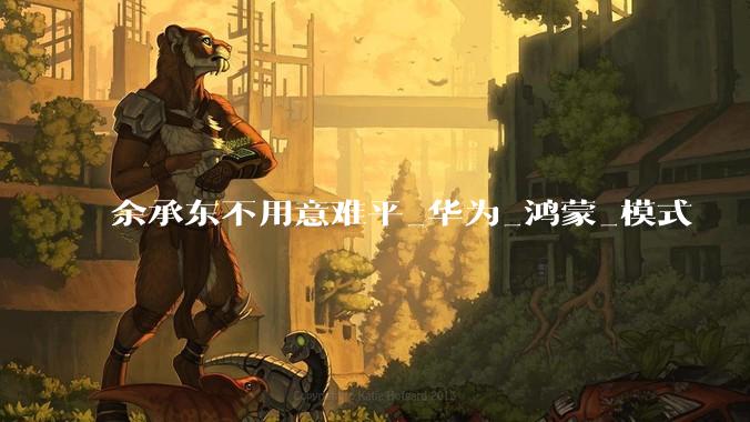 余承东不用意难平_华为_鸿蒙_模式