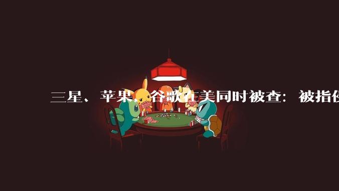 三星、苹果、谷歌在美同时被查：被指侵犯音频技术专利_美国公司_调查_申诉