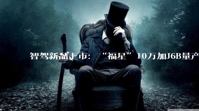 智驾新品上市：“福星”10万加J6B量产，福瑞泰克规模化交付加速 - *