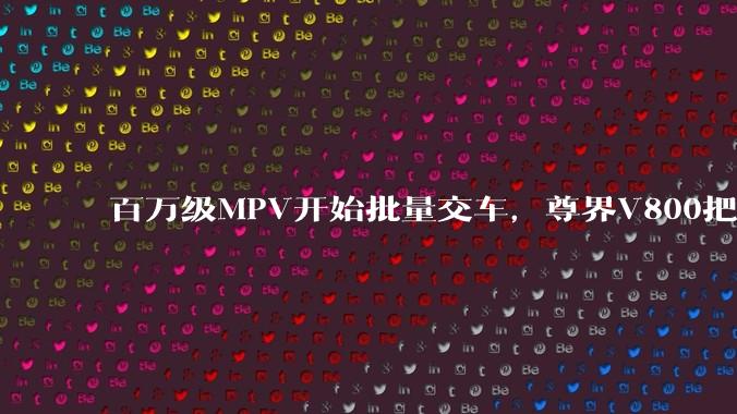 百万级MPV开始批量交车，尊界V800把豪华标准换了个算法 - *