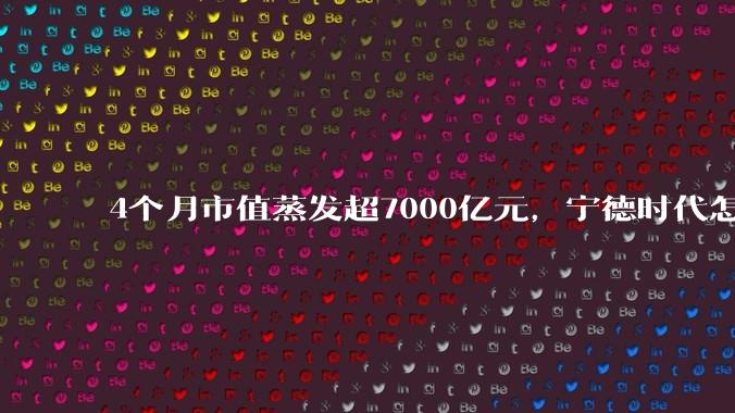 4个月市值蒸发超7000亿元，宁德时代怎么了？_车企_电池_宁王