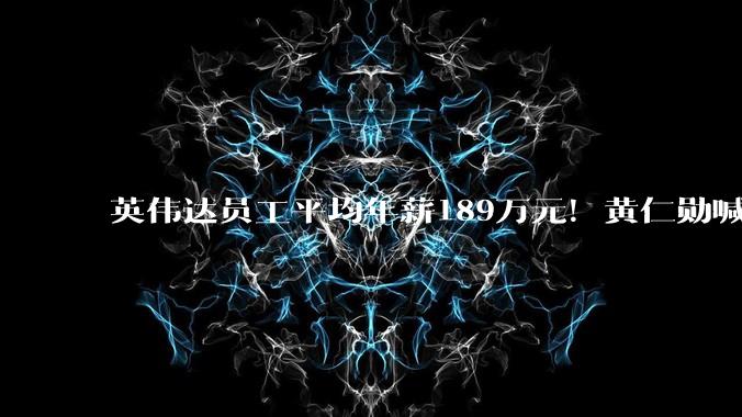 英伟达员工平均年薪189万元！黄仁勋喊话全球老板：必须给员工加薪_约合_薪酬_人民币