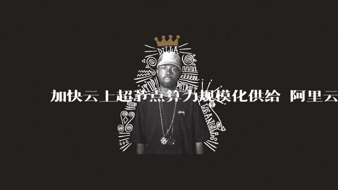 加快云上超节点算力规模化供给 阿里云超节点Q4将开新服 - *