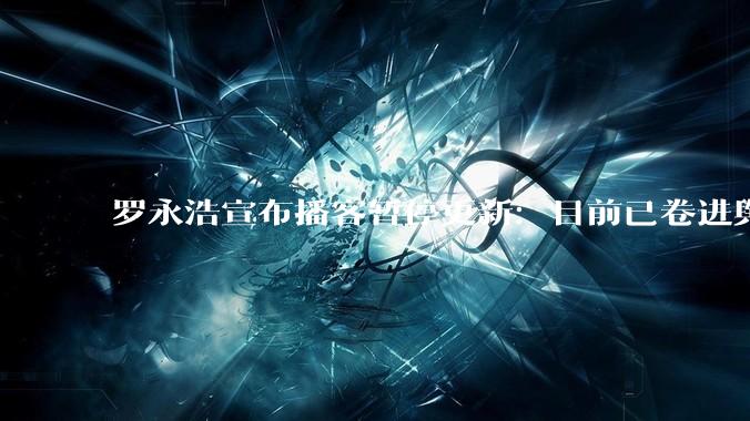 罗永浩宣布播客暂停更新：目前已卷进舆论漩涡 为了避免连累嘉宾_节目_西贝会_相关
