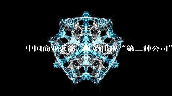 中国商业火箭，开始出现“第二种公司”_航天_发射_制造