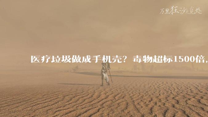 医疗垃圾做成手机壳？毒物超标1500倍，甚至致癌，网友：我还在用_消费者_原料_材料